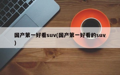 国产第一好看suv(国产第一好看的suv)